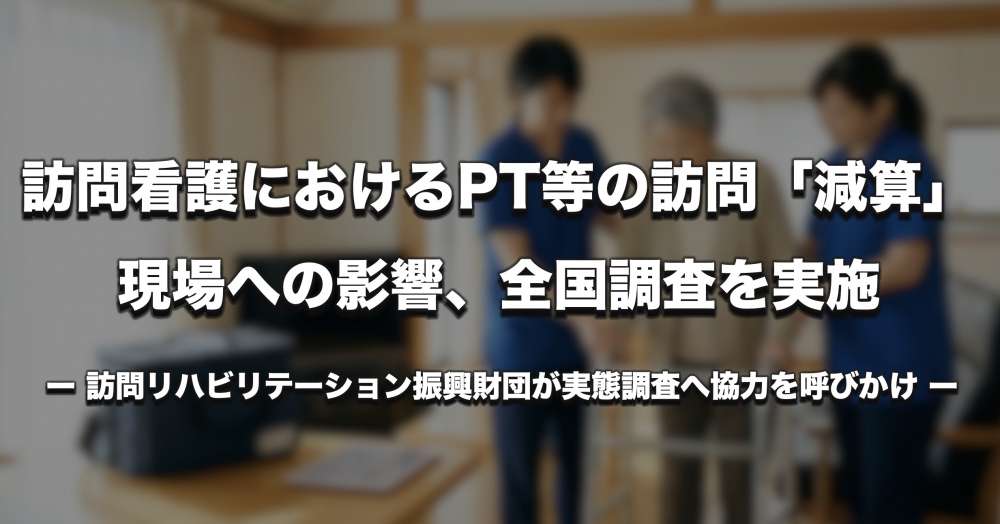 【実態調査】訪問看護における理学療法士等の訪問「減算」、現場に何をもたらしたのか ー 訪問リハ振興財団が全国調査へ協力呼びかけ