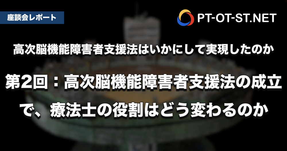 【座談会レポート】高次脳機能障害者支援法は、いかにして実現したのか　第2回：高次脳機能障害者支援法の成立で、療法士の役割はどう変わるのか